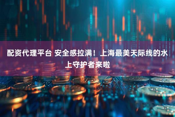 配资代理平台 安全感拉满！上海最美天际线的水上守护者来啦