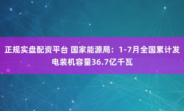 正规实盘配资平台 国家能源局：1-7月全国累计发电装机容量36.7亿千瓦