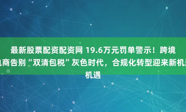 最新股票配资配资网 19.6万元罚单警示！跨境电商告别“双清包税”灰色时代，合规化转型迎来新机遇