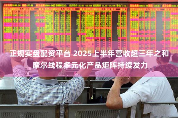 正规实盘配资平台 2025上半年营收超三年之和 摩尔线程多元化产品矩阵持续发力