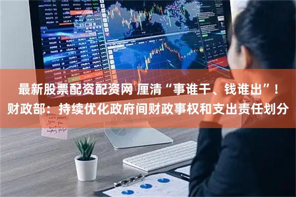 最新股票配资配资网 厘清“事谁干、钱谁出”！财政部：持续优化政府间财政事权和支出责任划分
