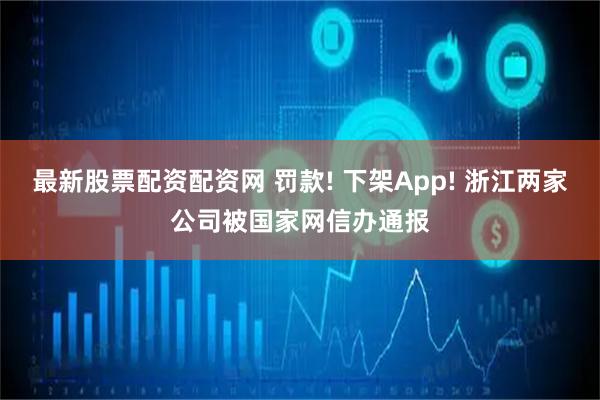 最新股票配资配资网 罚款! 下架App! 浙江两家公司被国家网信办通报