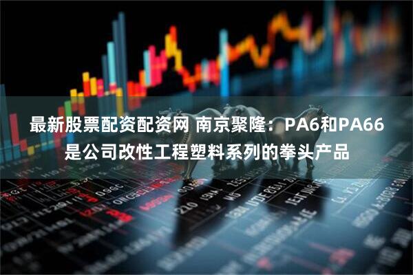 最新股票配资配资网 南京聚隆：PA6和PA66是公司改性工程塑料系列的拳头产品